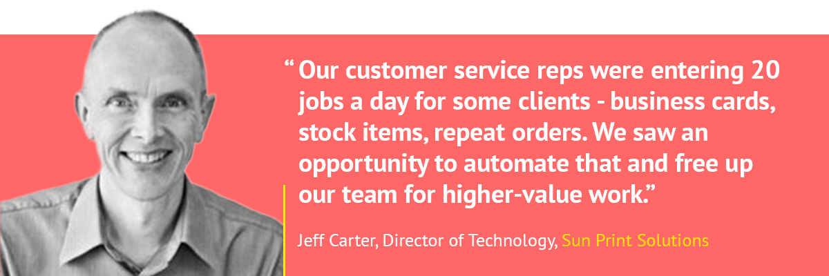 "Our customer service reps were entering 20 jobs a day for some clients - business cards, stock items, repeat orders. We saw an opportunity to automate that and free up our team for higher-value work." - Jeff Carter, Sun Print Solutions