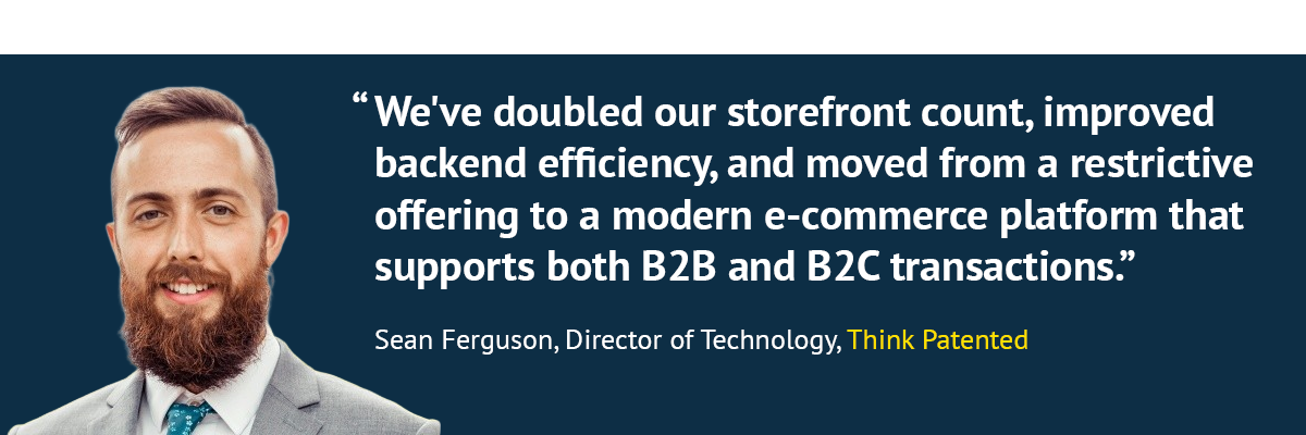 "We've doubled our storefront count, improved backend efficiency, and moved from a restrictive offering to a modern e-commerce platform that supports both B2B and B2C transactions." Sean Ferguson, Director of Technology, Think Patented
