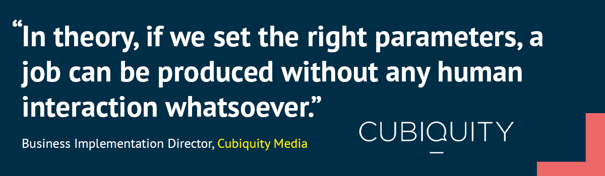 In theory, if we set the right parameters, a job can be produced without any human interaction whatsoever.” Business Implementation Director, Cubiquity Media