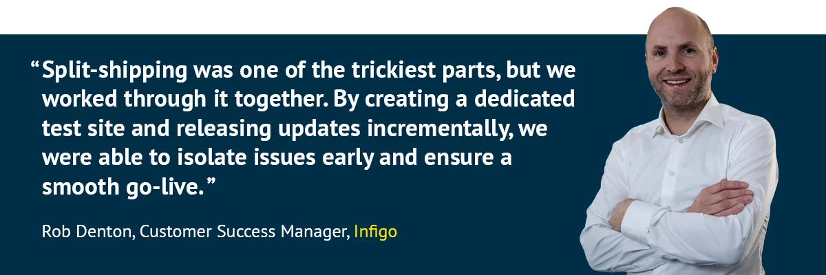 "Split-shipping was one of the trickiest parts, but we worked through it together. By creating a dedicated test site and releasing updates incrementally, we were able to isolate issues early and ensure a smooth go-live.” - Rob Denton, Customer Success Manager, Infigo