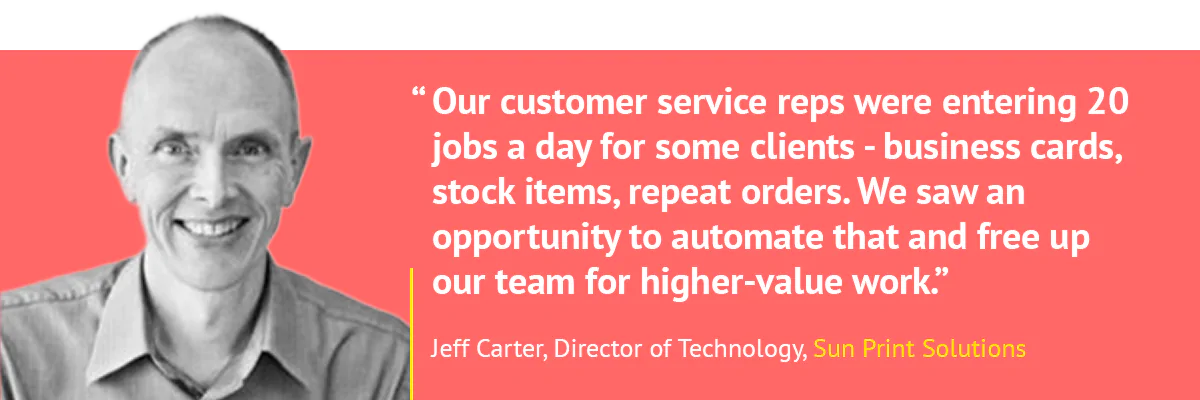 "Our customer service reps were entering 20 jobs a day for some clients - business cards, stock items, repeat orders. We saw an opportunity to automate that and free up our team for higher-value work." - Jeff Carter, Sun Print Solutions