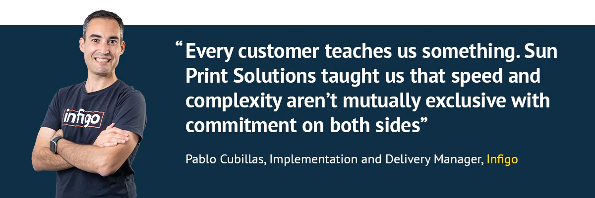 "Every customer teaches us something. Sun Print Solutions taught us that speed and complexity aren't mutually exclusive with commitment on both sides" - Pablo Cubillas, Implementation and Delivery Manager, Infigo